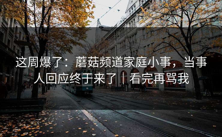 这周爆了:蘑菇频道家庭小事,当事人回应终于来了|看完再骂我 这周爆了:蘑菇频道家庭小事,当事人回应终于来了|看完再骂我