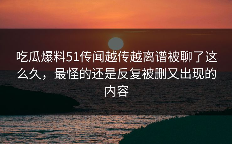 吃瓜爆料51传闻越传越离谱被聊了这么久,最怪的还是反复被删又出现的内容 吃瓜爆料51传闻越传越离谱被聊了这么久,最怪的还是反复被删又出现的内容
