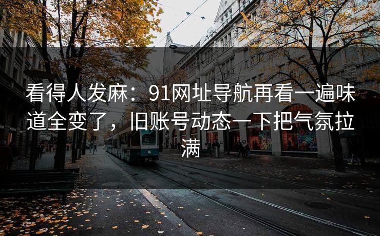 看得人发麻：91网址导航再看一遍味道全变了，旧账号动态一下把气氛拉满