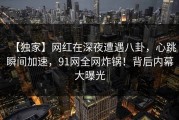 【独家】网红在深夜遭遇八卦，心跳瞬间加速，91网全网炸锅！背后内幕大曝光