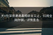大V在深夜遭遇真相欲言又止，91网全网炸锅，详情直击