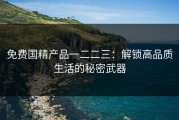 免费国精产品一二二三：解锁高品质生活的秘密武器