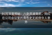 91网深度揭秘：八卦风波背后，网红在公司会议室的角色史无前例令人意外