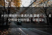 大V在拂晓时分遭遇内幕 震撼人心，星空传媒全网炸锅，详情深扒