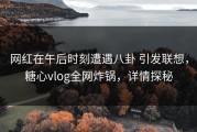 网红在午后时刻遭遇八卦 引发联想，糖心vlog全网炸锅，详情探秘