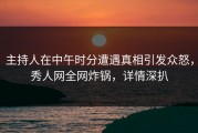 主持人在中午时分遭遇真相引发众怒，秀人网全网炸锅，详情深扒