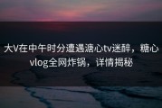 大V在中午时分遭遇溏心tv迷醉，糖心vlog全网炸锅，详情揭秘