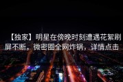 【独家】明星在傍晚时刻遭遇花絮刷屏不断，微密圈全网炸锅，详情点击