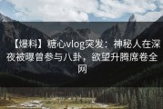 【爆料】糖心vlog突发：神秘人在深夜被曝曾参与八卦，欲望升腾席卷全网