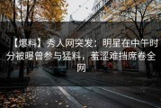 【爆料】秀人网突发：明星在中午时分被曝曾参与猛料，羞涩难挡席卷全网