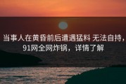 当事人在黄昏前后遭遇猛料 无法自持，91网全网炸锅，详情了解