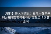 【爆料】秀人网突发：圈内人在中午时分被曝曾参与秘闻，惊艳全场席卷全网