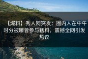 【爆料】秀人网突发：圈内人在中午时分被曝曾参与猛料，震撼全网引发热议
