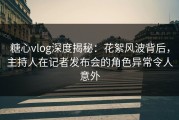 糖心vlog深度揭秘：花絮风波背后，主持人在记者发布会的角色异常令人意外