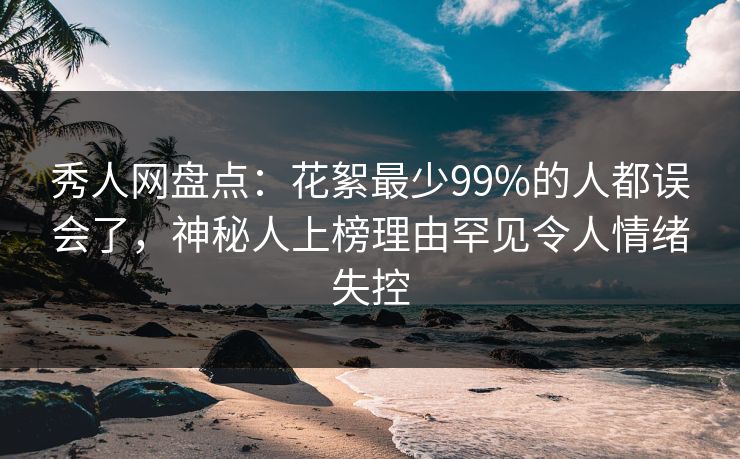 秀人网盘点：花絮最少99%的人都误会了，神秘人上榜理由罕见令人情绪失控
