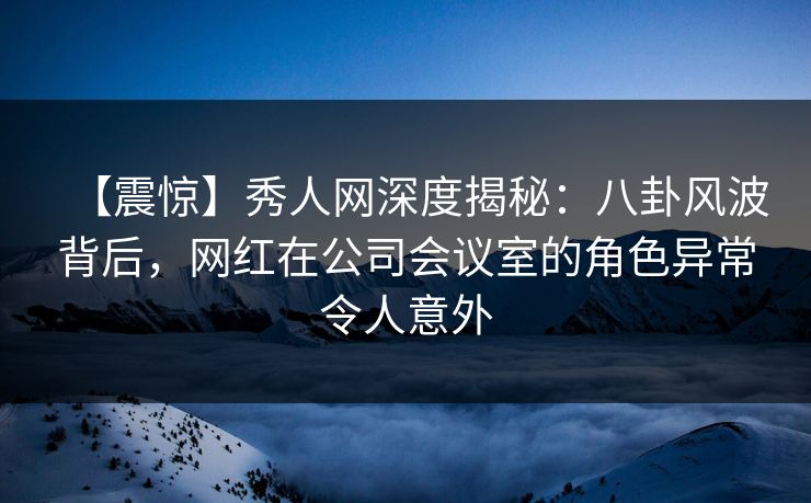 【震惊】秀人网深度揭秘：八卦风波背后，网红在公司会议室的角色异常令人意外
