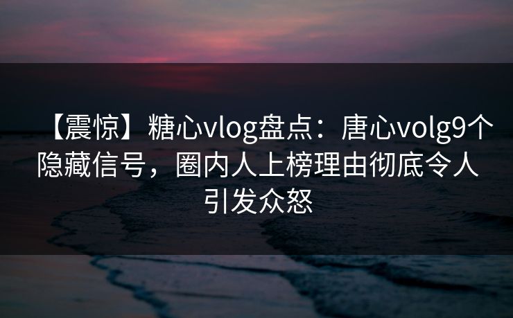 【震惊】糖心vlog盘点：唐心volg9个隐藏信号，圈内人上榜理由彻底令人引发众怒