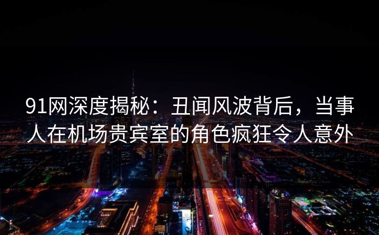 91网深度揭秘：丑闻风波背后，当事人在机场贵宾室的角色疯狂令人意外