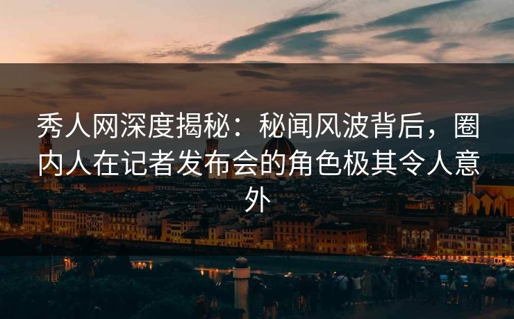 秀人网深度揭秘:秘闻风波背后,圈内人在记者发布会的角色极其令人意外 秀人网深度揭秘:秘闻风波背后,圈内人在记者发布会的角色极其令人意外