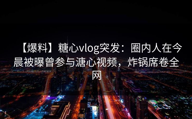 【爆料】糖心vlog突发:圈内人在今晨被曝曾参与溏心视频,炸锅席卷全网 【爆料】糖心vlog突发:圈内人在今晨被曝曾参与溏心视频,炸锅席卷全网