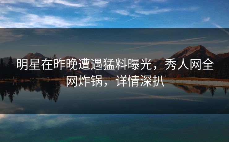明星在昨晚遭遇猛料曝光,秀人网全网炸锅,详情深扒 明星在昨晚遭遇猛料曝光,秀人网全网炸锅,详情深扒