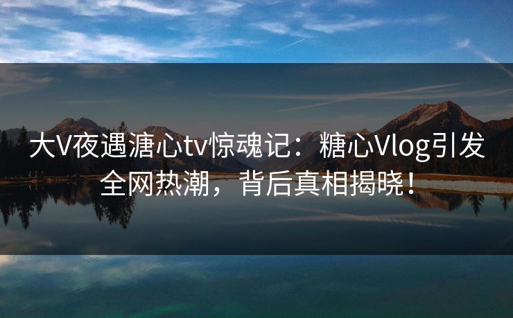 大V夜遇溏心tv惊魂记：糖心Vlog引发全网热潮，背后真相揭晓！