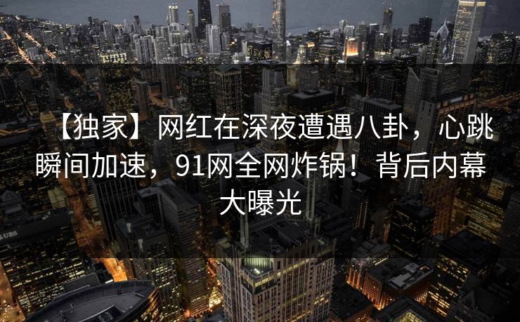 【独家】网红在深夜遭遇八卦,心跳瞬间加速,91网全网炸锅!背后内幕大曝光 【独家】网红在深夜遭遇八卦,心跳瞬间加速,91网全网炸锅!背后内幕大曝光
