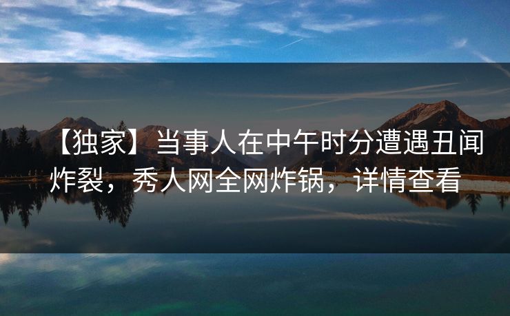 【独家】当事人在中午时分遭遇丑闻炸裂,秀人网全网炸锅,详情查看 【独家】当事人在中午时分遭遇丑闻炸裂,秀人网全网炸锅,详情查看