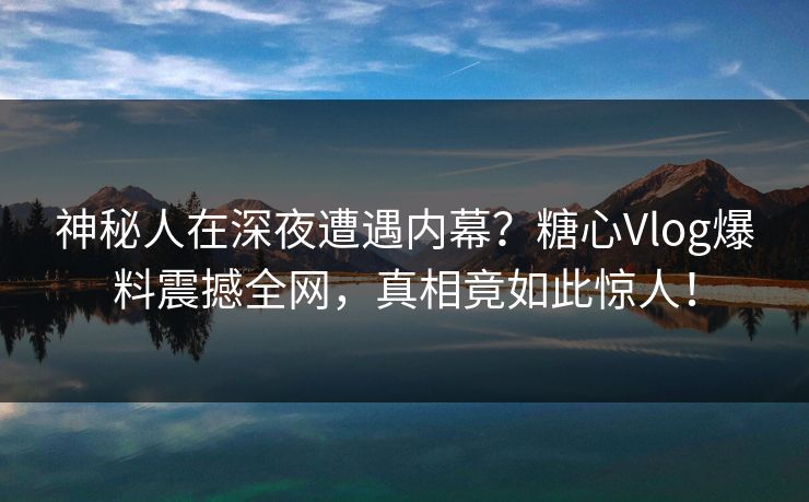 神秘人在深夜遭遇内幕？糖心Vlog爆料震撼全网，真相竟如此惊人！