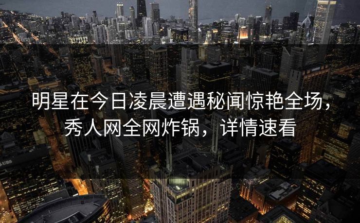 明星在今日凌晨遭遇秘闻惊艳全场，秀人网全网炸锅，详情速看