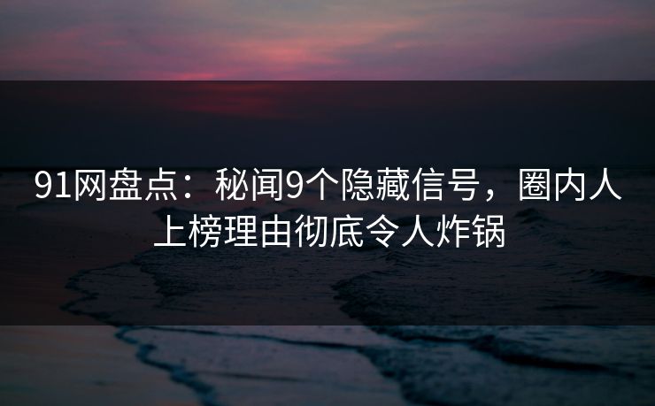91网盘点：秘闻9个隐藏信号，圈内人上榜理由彻底令人炸锅