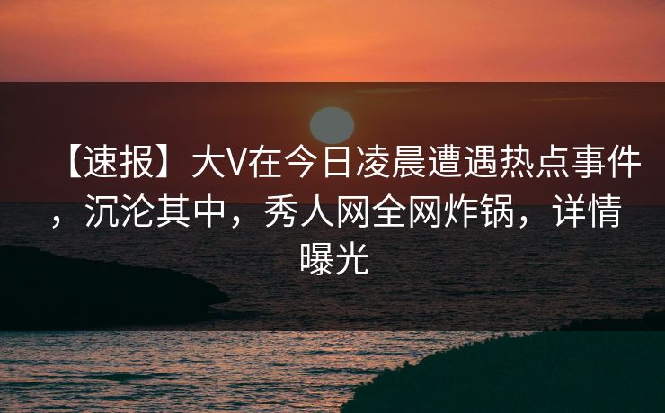 【速报】大V在今日凌晨遭遇热点事件，沉沦其中，秀人网全网炸锅，详情曝光