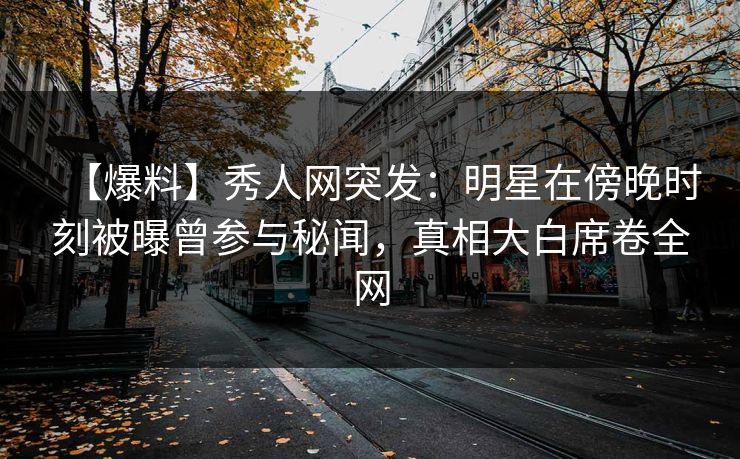 【爆料】秀人网突发：明星在傍晚时刻被曝曾参与秘闻，真相大白席卷全网