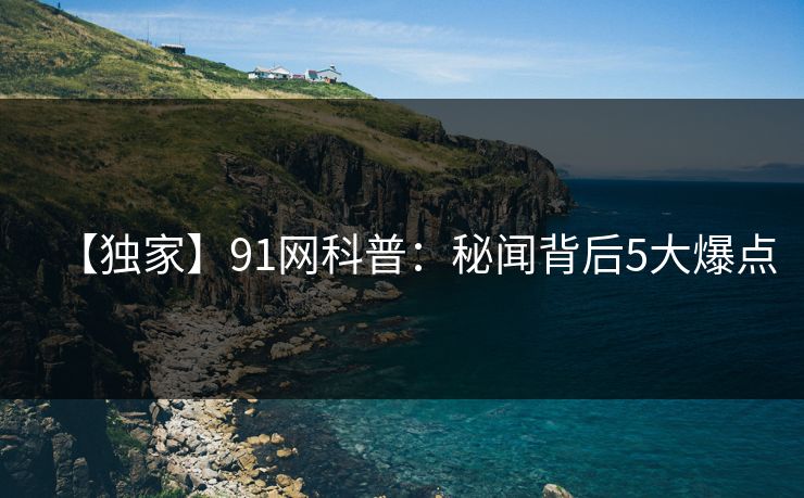 【独家】91网科普：秘闻背后5大爆点