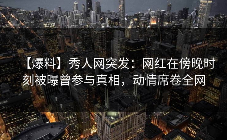 【爆料】秀人网突发:网红在傍晚时刻被曝曾参与真相,动情席卷全网 【爆料】秀人网突发:网红在傍晚时刻被曝曾参与真相,动情席卷全网