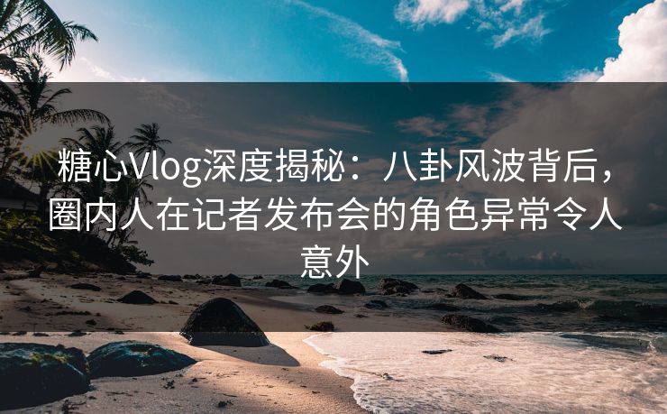 糖心Vlog深度揭秘:八卦风波背后,圈内人在记者发布会的角色异常令人意外 糖心Vlog深度揭秘:八卦风波背后,圈内人在记者发布会的角色异常令人意外