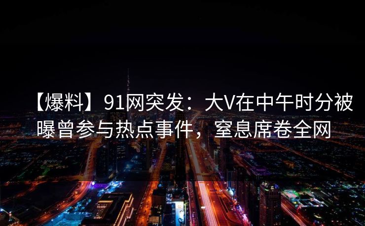 【爆料】91网突发：大V在中午时分被曝曾参与热点事件，窒息席卷全网