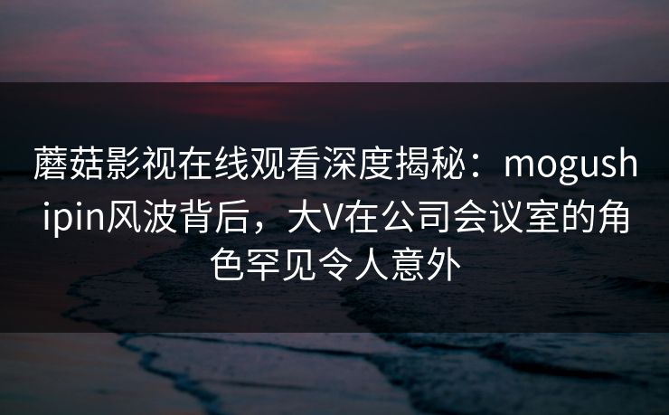 蘑菇影视在线观看深度揭秘:mogushipin风波背后,大V在公司会议室的角色罕见令人意外 蘑菇影视在线观看深度揭秘:mogushipin风波背后,大V在公司会议室的角色罕见令人意外