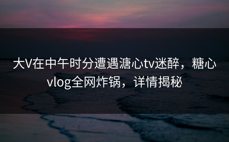 大V在中午时分遭遇溏心tv迷醉,糖心vlog全网炸锅,详情揭秘 大V在中午时分遭遇溏心tv迷醉,糖心vlog全网炸锅,详情揭秘
