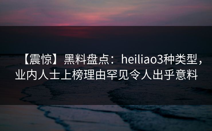 【震惊】黑料盘点：heiliao3种类型，业内人士上榜理由罕见令人出乎意料