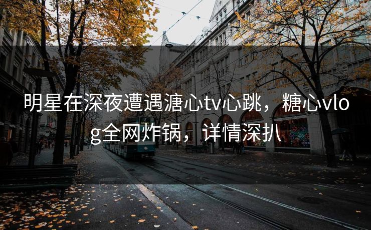 明星在深夜遭遇溏心tv心跳，糖心vlog全网炸锅，详情深扒