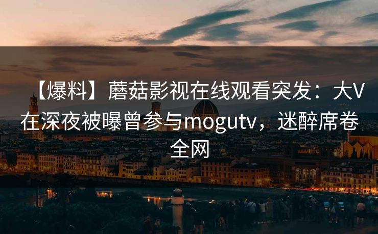 【爆料】蘑菇影视在线观看突发:大V在深夜被曝曾参与mogutv,迷醉席卷全网 【爆料】蘑菇影视在线观看突发:大V在深夜被曝曾参与mogutv,迷醉席卷全网