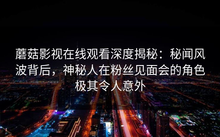 蘑菇影视在线观看深度揭秘：秘闻风波背后，神秘人在粉丝见面会的角色极其令人意外