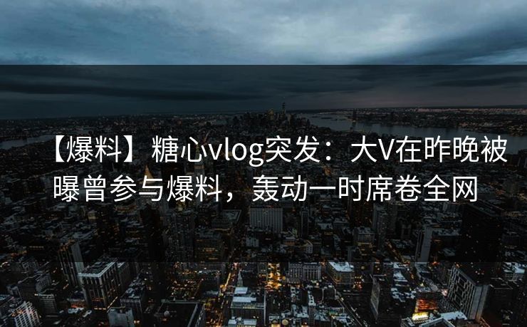 【爆料】糖心vlog突发：大V在昨晚被曝曾参与爆料，轰动一时席卷全网