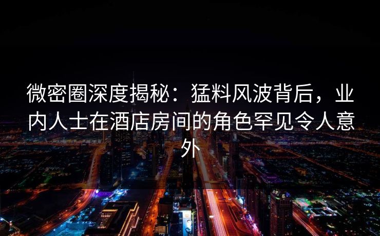 微密圈深度揭秘：猛料风波背后，业内人士在酒店房间的角色罕见令人意外
