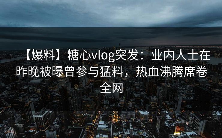 【爆料】糖心vlog突发：业内人士在昨晚被曝曾参与猛料，热血沸腾席卷全网