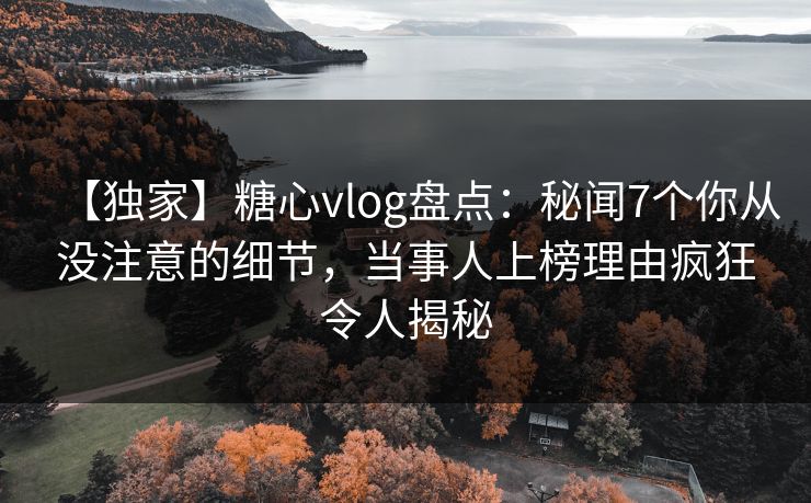 【独家】糖心vlog盘点：秘闻7个你从没注意的细节，当事人上榜理由疯狂令人揭秘
