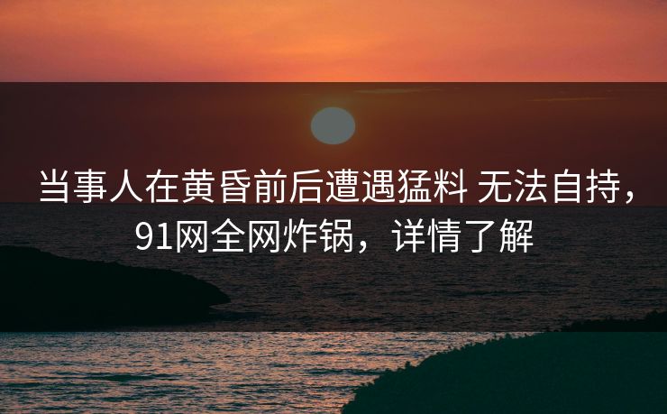 当事人在黄昏前后遭遇猛料 无法自持,91网全网炸锅,详情了解 当事人在黄昏前后遭遇猛料 无法自持,91网全网炸锅,详情了解