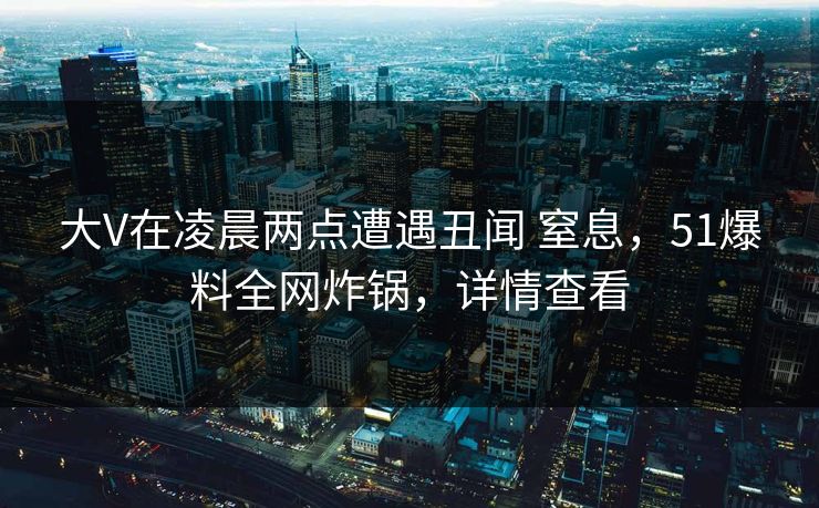 大V在凌晨两点遭遇丑闻 窒息,51爆料全网炸锅,详情查看 大V在凌晨两点遭遇丑闻 窒息,51爆料全网炸锅,详情查看