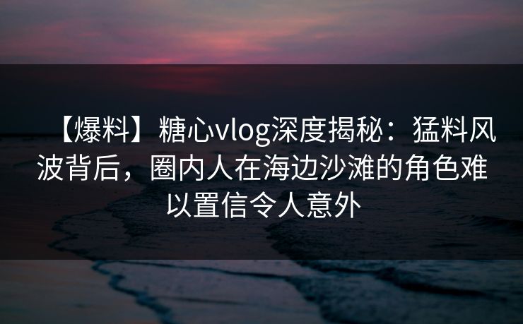 【爆料】糖心vlog深度揭秘：猛料风波背后，圈内人在海边沙滩的角色难以置信令人意外
